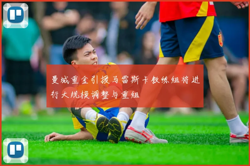 曼城重金引援马雷斯卡教练组将进行大规模调整与重组