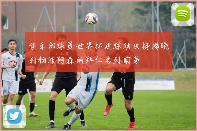 俱乐部球员世界杯进球助攻榜揭晓利物浦阿森纳拜仁名列前茅