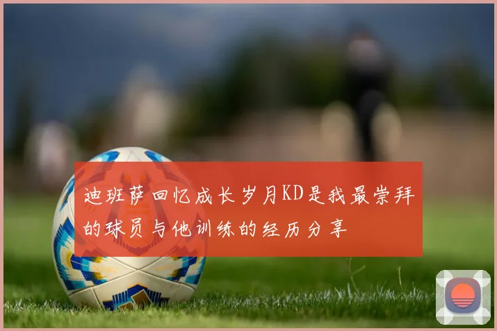 迪班萨回忆成长岁月KD是我最崇拜的球员与他训练的经历分享