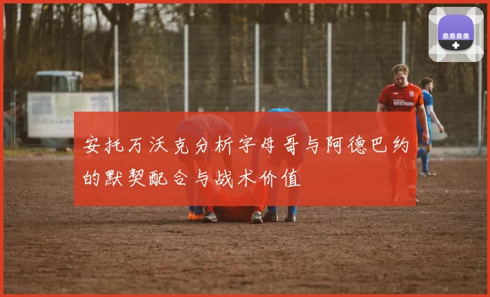 安托万沃克分析字母哥与阿德巴约的默契配合与战术价值